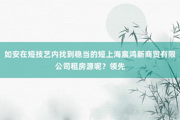 如安在短技艺内找到稳当的短上海宸鸿新商贸有限公司租房源呢?领先